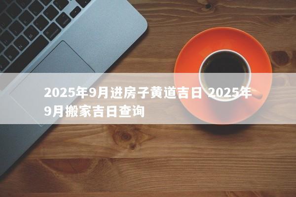 2025年9月进房子黄道吉日 2025年9月搬家吉日查询