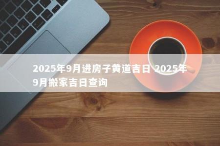 2025年9月进房子黄道吉日 2025年9月搬家吉日查询