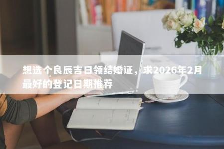 想选个良辰吉日领结婚证，求2026年2月最好的登记日期推荐